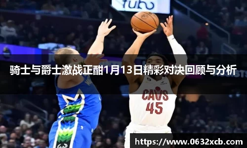 骑士与爵士激战正酣1月13日精彩对决回顾与分析