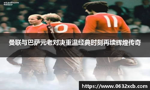 曼联与巴萨元老对决重温经典时刻再续辉煌传奇